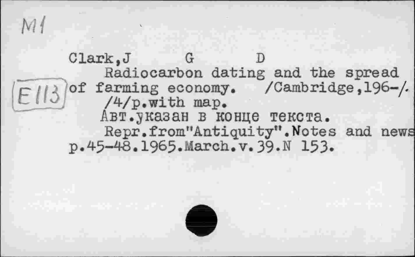 ﻿Ml
Clark,J G D Radiocarbon dating and the spread r- ; ■_ of farming economy. /Cambridge ,196-/. :	/4/p.with map.
Авт.jказан в конце текста.
Repr.from"Antiquity*’.Notes and new;
p.45-48.1965.March.V.39.N 153.